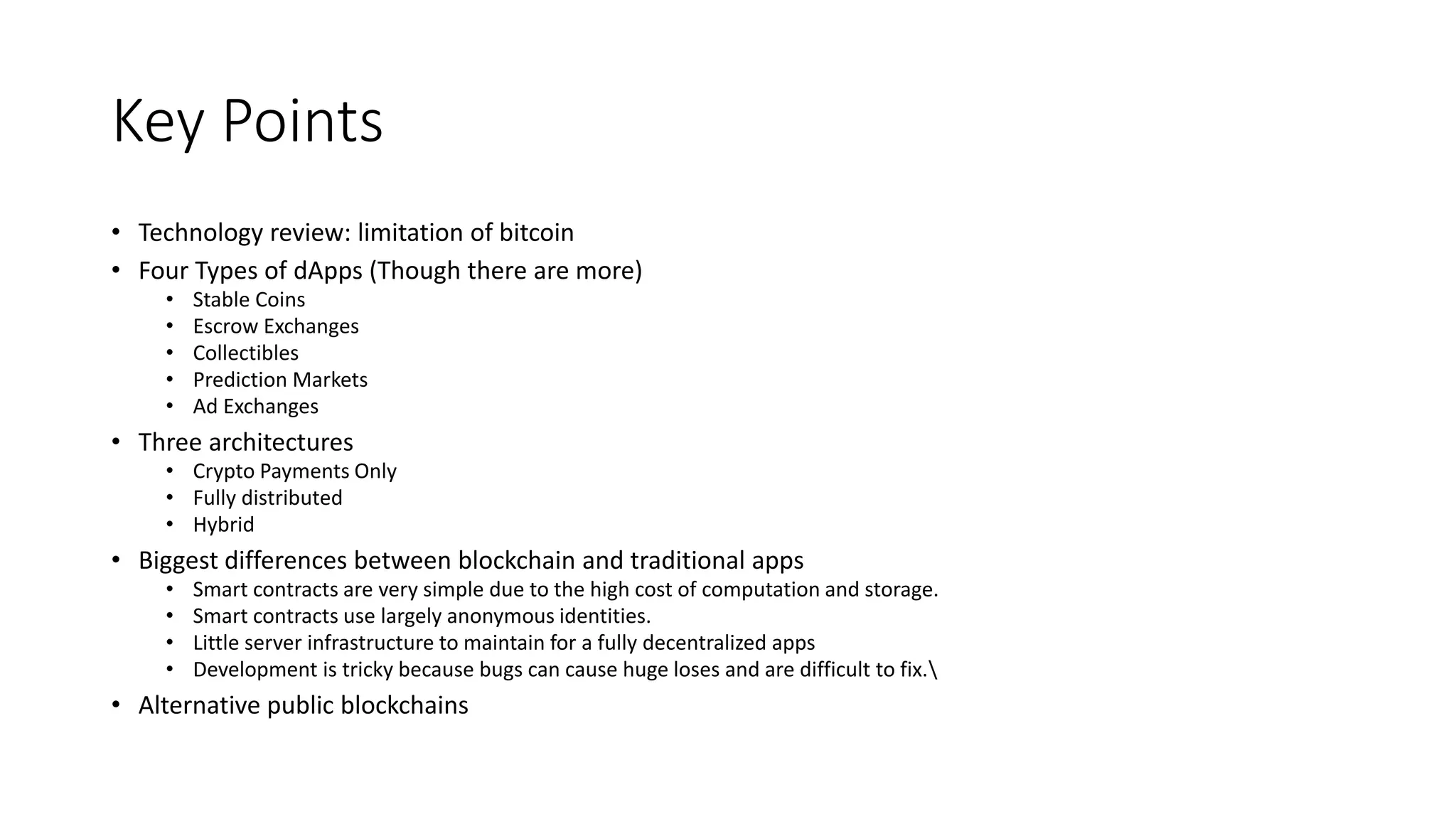 Key Points
• Technology review: limitation of bitcoin
• Four Types of dApps (Though there are more)
• Stable Coins
• Escrow Exchanges
• Collectibles
• Prediction Markets
• Ad Exchanges
• Three architectures
• Crypto Payments Only
• Fully distributed
• Hybrid
• Biggest differences between blockchain and traditional apps
• Smart contracts are very simple due to the high cost of computation and storage.
• Smart contracts use largely anonymous identities.
• Little server infrastructure to maintain for a fully decentralized apps
• Development is tricky because bugs can cause huge loses and are difficult to fix.
• Alternative public blockchains
 