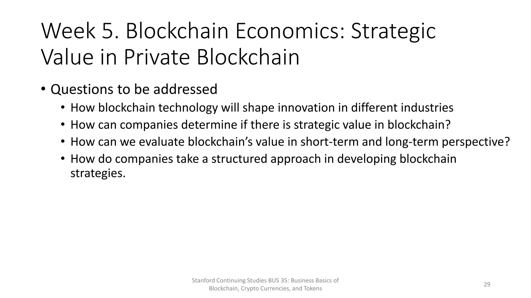 Week 5. Blockchain Economics: Strategic
Value in Private Blockchain
• Questions to be addressed
• How blockchain technology will shape innovation in different industries
• How can companies determine if there is strategic value in blockchain?
• How can we evaluate blockchain’s value in short-term and long-term perspective?
• How do companies take a structured approach in developing blockchain
strategies.
Stanford Continuing Studies BUS 35: Business Basics of
Blockchain, Crypto Currencies, and Tokens
29
 