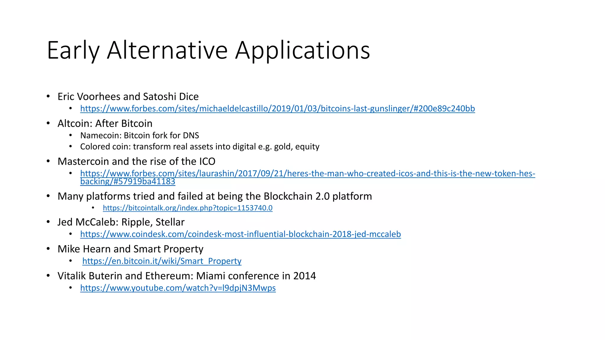 Early Alternative Applications
• Eric Voorhees and Satoshi Dice
• https://www.forbes.com/sites/michaeldelcastillo/2019/01/03/bitcoins-last-gunslinger/#200e89c240bb
• Altcoin: After Bitcoin
• Namecoin: Bitcoin fork for DNS
• Colored coin: transform real assets into digital e.g. gold, equity
• Mastercoin and the rise of the ICO
• https://www.forbes.com/sites/laurashin/2017/09/21/heres-the-man-who-created-icos-and-this-is-the-new-token-hes-
backing/#57919ba41183
• Many platforms tried and failed at being the Blockchain 2.0 platform
• https://bitcointalk.org/index.php?topic=1153740.0
• Jed McCaleb: Ripple, Stellar
• https://www.coindesk.com/coindesk-most-influential-blockchain-2018-jed-mccaleb
• Mike Hearn and Smart Property
• https://en.bitcoin.it/wiki/Smart_Property
• Vitalik Buterin and Ethereum: Miami conference in 2014
• https://www.youtube.com/watch?v=l9dpjN3Mwps
 