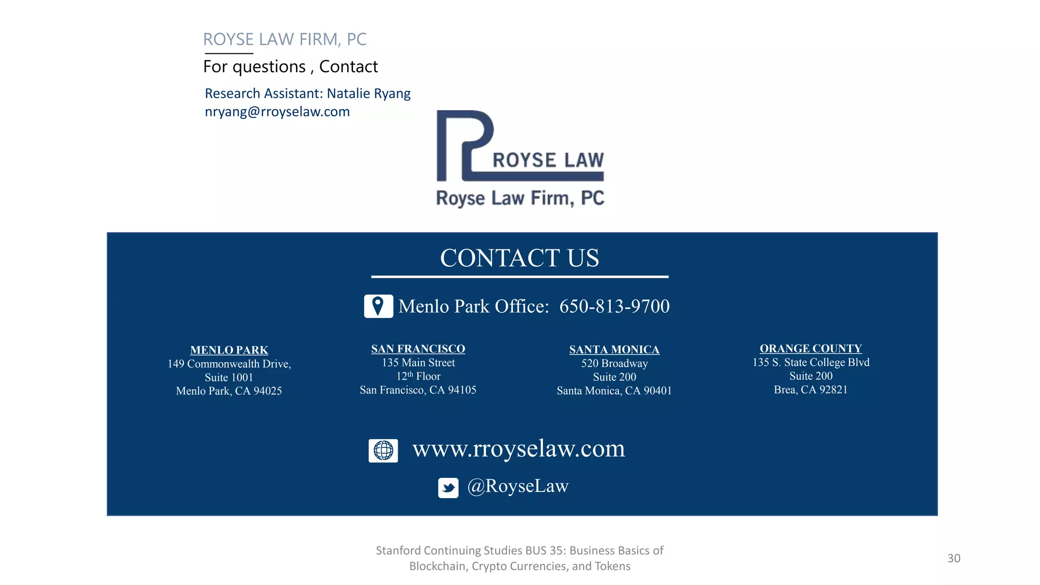 ROYSE LAW FIRM, PC
For questions , Contact
PALO ALTO
1717 Embarcadero Road
Palo Alto, CA 94303
LOS ANGELES
11150 Santa Monica Blvd.
Suite 1200
Los Angeles, CA 90025
SAN FRANCISCO
135 Main Street
12th Floor
San Francisco, CA 94105
Palo Alto Office: 650-813-9700
CONTACT US
www.rroyselaw.co
m
@RoyseLaw
MENLO PARK
149 Commonwealth Drive,
Suite 1001
Menlo Park, CA 94025
SANTA MONICA
520 Broadway
Suite 200
Santa Monica, CA 90401
SAN FRANCISCO
135 Main Street
12th Floor
San Francisco, CA 94105
Menlo Park Office: 650-813-9700
CONTACT US
www.rroyselaw.com
@RoyseLaw
ORANGE COUNTY
135 S. State College Blvd
Suite 200
Brea, CA 92821
Research Assistant: Natalie Ryang
nryang@rroyselaw.com
Stanford Continuing Studies BUS 35: Business Basics of
Blockchain, Crypto Currencies, and Tokens
30
 