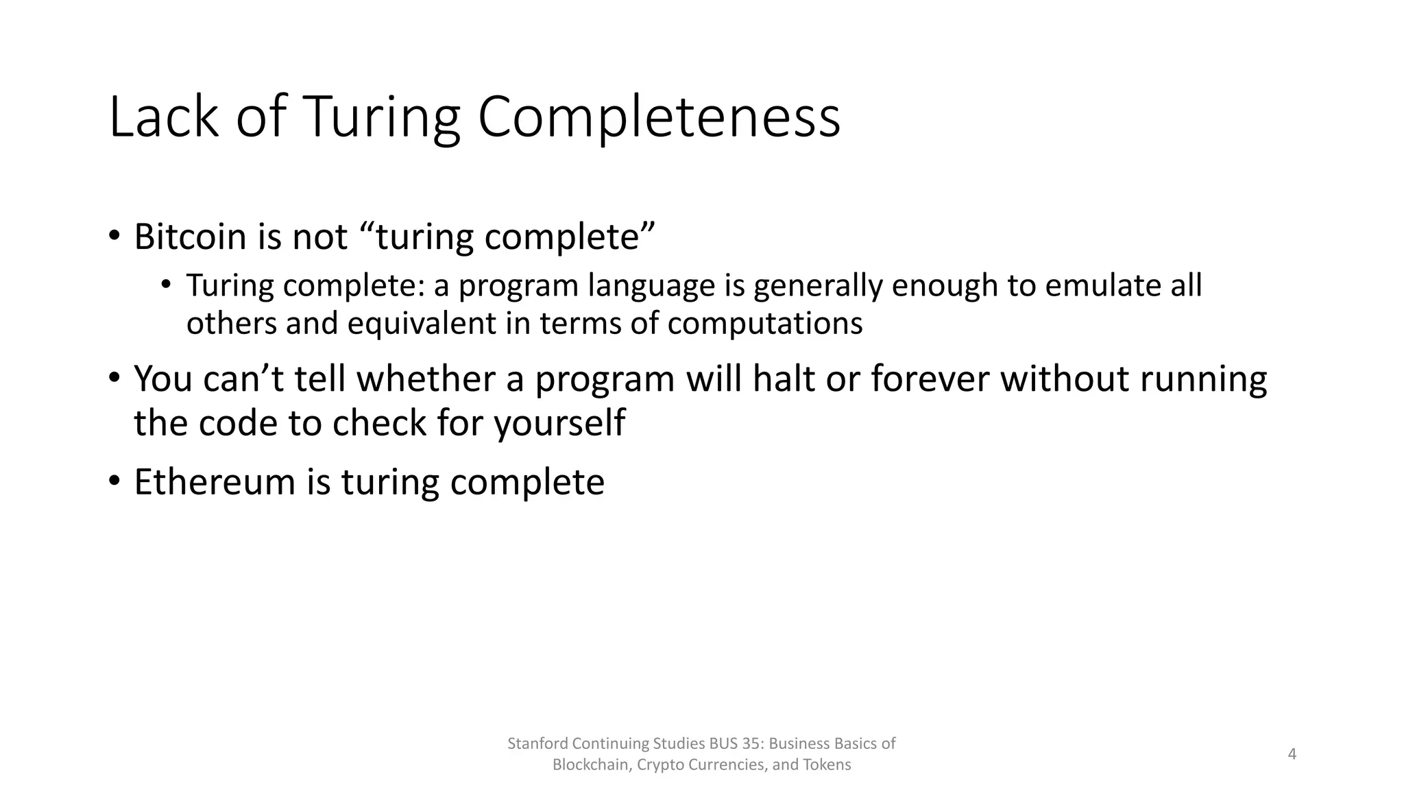 Lack of Turing Completeness
• Bitcoin is not “turing complete”
• Turing complete: a program language is generally enough to emulate all
others and equivalent in terms of computations
• You can’t tell whether a program will halt or forever without running
the code to check for yourself
• Ethereum is turing complete
Stanford Continuing Studies BUS 35: Business Basics of
Blockchain, Crypto Currencies, and Tokens
4
 
