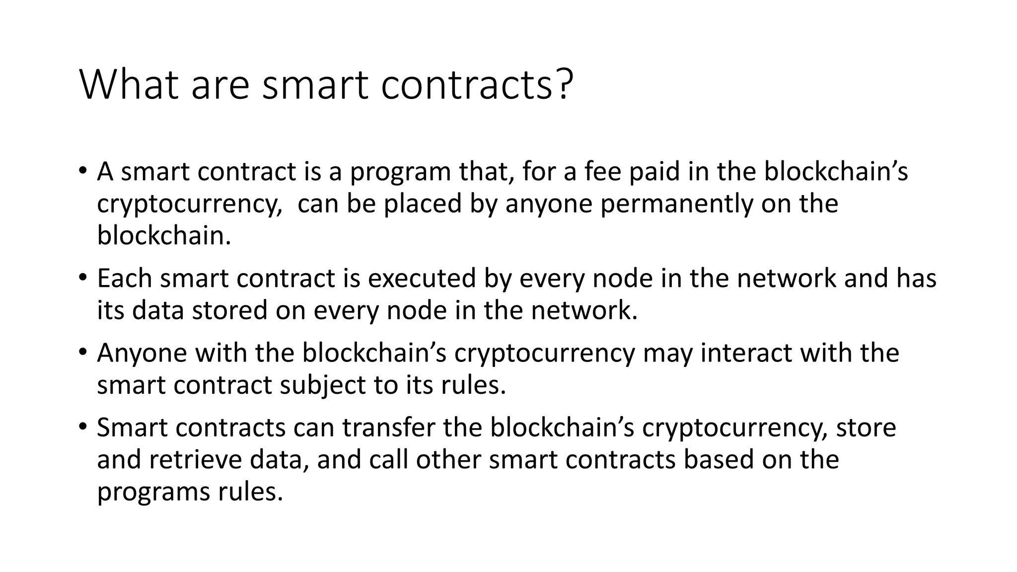 What are smart contracts?
• A smart contract is a program that, for a fee paid in the blockchain’s
cryptocurrency, can be placed by anyone permanently on the
blockchain.
• Each smart contract is executed by every node in the network and has
its data stored on every node in the network.
• Anyone with the blockchain’s cryptocurrency may interact with the
smart contract subject to its rules.
• Smart contracts can transfer the blockchain’s cryptocurrency, store
and retrieve data, and call other smart contracts based on the
programs rules.
 