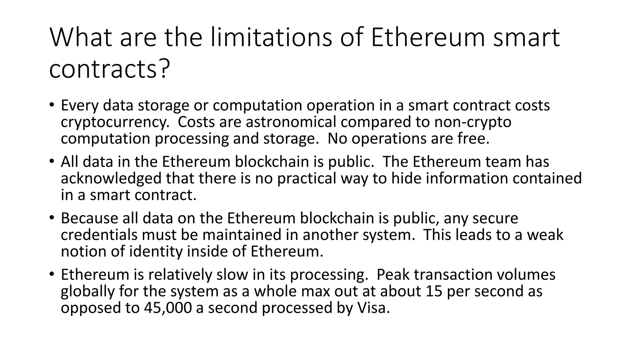 What are the limitations of Ethereum smart
contracts?
• Every data storage or computation operation in a smart contract costs
cryptocurrency. Costs are astronomical compared to non-crypto
computation processing and storage. No operations are free.
• All data in the Ethereum blockchain is public. The Ethereum team has
acknowledged that there is no practical way to hide information contained
in a smart contract.
• Because all data on the Ethereum blockchain is public, any secure
credentials must be maintained in another system. This leads to a weak
notion of identity inside of Ethereum.
• Ethereum is relatively slow in its processing. Peak transaction volumes
globally for the system as a whole max out at about 15 per second as
opposed to 45,000 a second processed by Visa.
 
