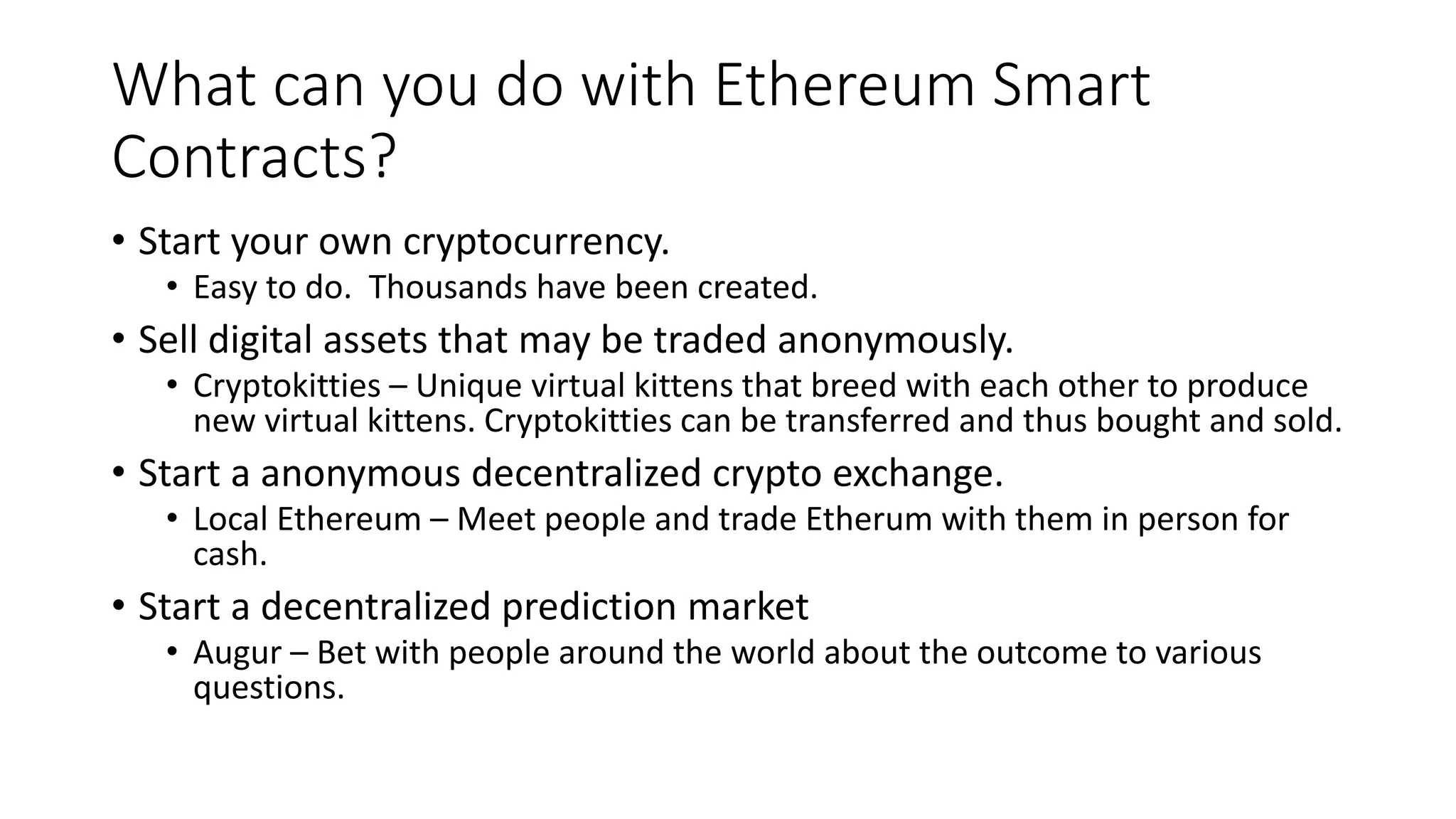 What can you do with Ethereum Smart
Contracts?
• Start your own cryptocurrency.
• Easy to do. Thousands have been created.
• Sell digital assets that may be traded anonymously.
• Cryptokitties – Unique virtual kittens that breed with each other to produce
new virtual kittens. Cryptokitties can be transferred and thus bought and sold.
• Start a anonymous decentralized crypto exchange.
• Local Ethereum – Meet people and trade Etherum with them in person for
cash.
• Start a decentralized prediction market
• Augur – Bet with people around the world about the outcome to various
questions.
 