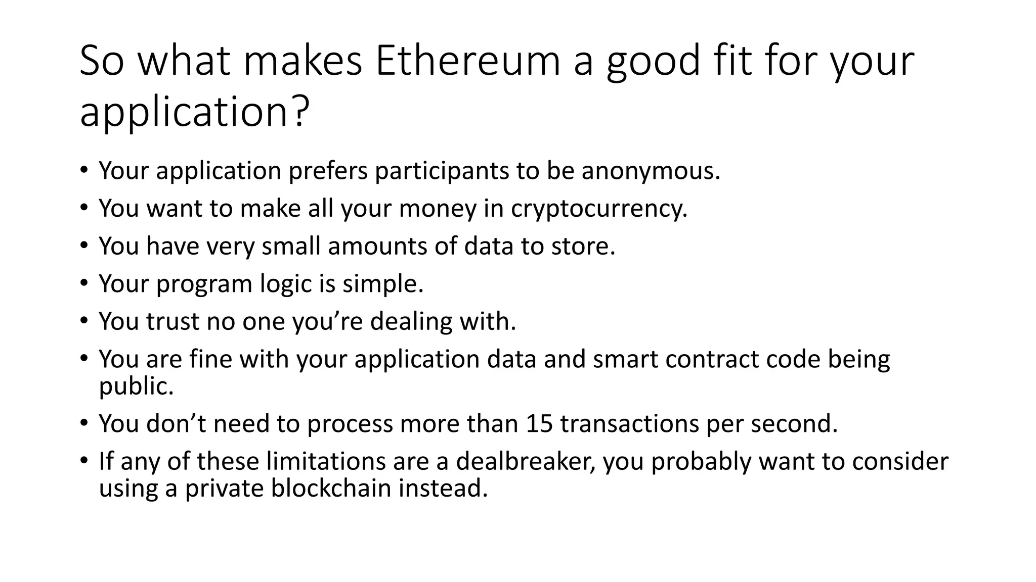 So what makes Ethereum a good fit for your
application?
• Your application prefers participants to be anonymous.
• You want to make all your money in cryptocurrency.
• You have very small amounts of data to store.
• Your program logic is simple.
• You trust no one you’re dealing with.
• You are fine with your application data and smart contract code being
public.
• You don’t need to process more than 15 transactions per second.
• If any of these limitations are a dealbreaker, you probably want to consider
using a private blockchain instead.
 