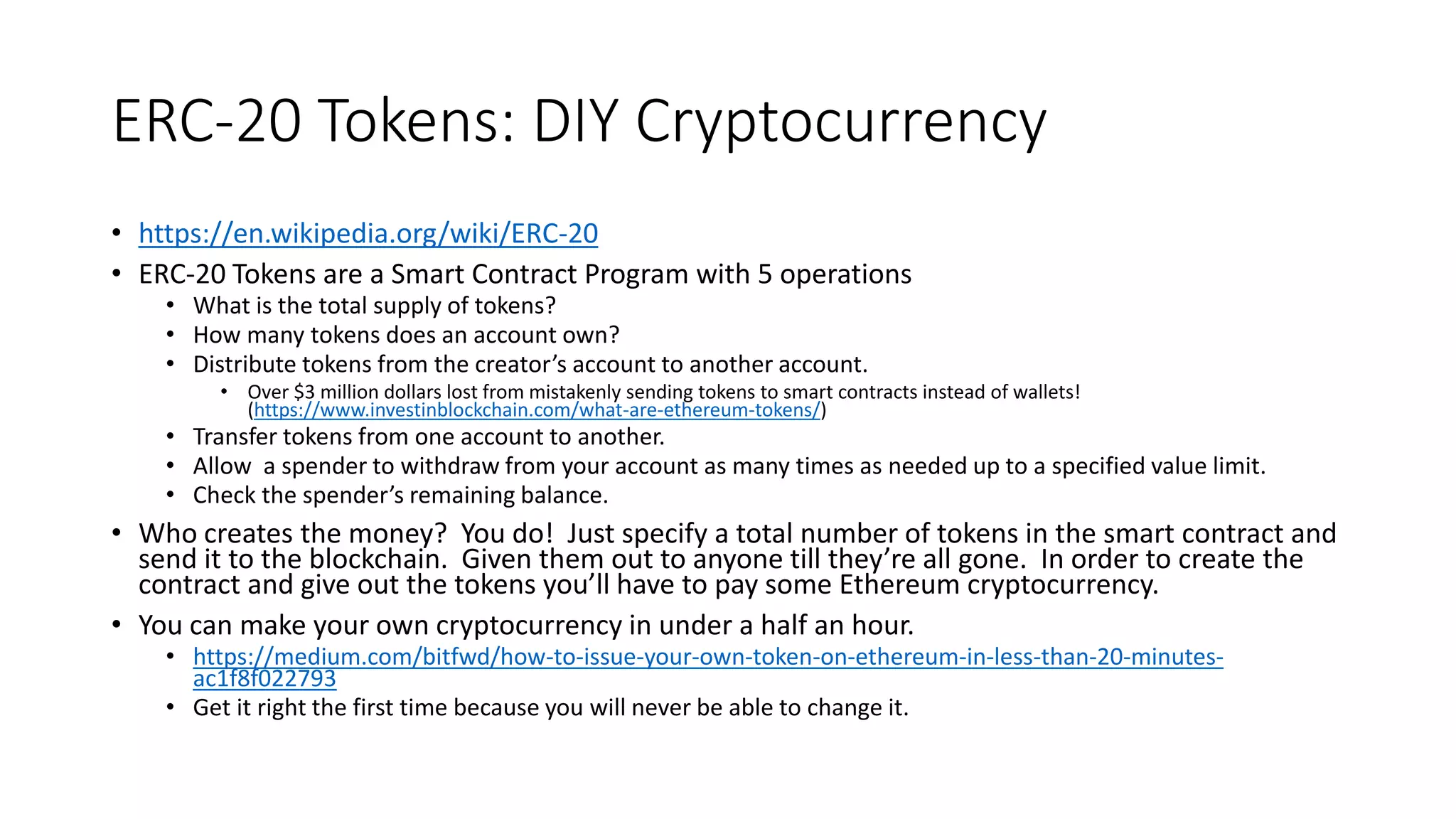 ERC-20 Tokens: DIY Cryptocurrency
• https://en.wikipedia.org/wiki/ERC-20
• ERC-20 Tokens are a Smart Contract Program with 5 operations
• What is the total supply of tokens?
• How many tokens does an account own?
• Distribute tokens from the creator’s account to another account.
• Over $3 million dollars lost from mistakenly sending tokens to smart contracts instead of wallets!
(https://www.investinblockchain.com/what-are-ethereum-tokens/)
• Transfer tokens from one account to another.
• Allow a spender to withdraw from your account as many times as needed up to a specified value limit.
• Check the spender’s remaining balance.
• Who creates the money? You do! Just specify a total number of tokens in the smart contract and
send it to the blockchain. Given them out to anyone till they’re all gone. In order to create the
contract and give out the tokens you’ll have to pay some Ethereum cryptocurrency.
• You can make your own cryptocurrency in under a half an hour.
• https://medium.com/bitfwd/how-to-issue-your-own-token-on-ethereum-in-less-than-20-minutes-
ac1f8f022793
• Get it right the first time because you will never be able to change it.
 