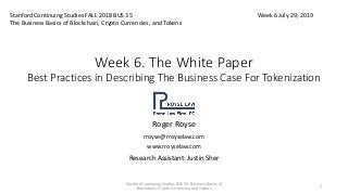 Week 6. The White Paper
Best Practices in Describing The Business Case For Tokenization
Roger Royse
rroyse@rroyselaw.com
www.rroyselaw.com
Research Assistant: Justin Sher
Stanford Continuing Studies FALL 2018 BUS 35
The Business Basics of Blockchain, Crypto Currencies, and Tokens
Week 6 July 29, 2019
Stanford Continuing Studies BUS 35: Business Basics of
Blockchain, Crypto Currencies, and Tokens
1
 