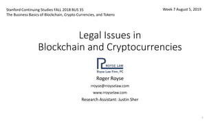 Legal Issues in
Blockchain and Cryptocurrencies
Roger Royse
rroyse@rroyselaw.com
www.rroyselaw.com
Research Assistant: Justin Sher
1
Stanford Continuing Studies FALL 2018 BUS 35
The Business Basics of Blockchain, Crypto Currencies, and Tokens
Week 7 August 5, 2019
 