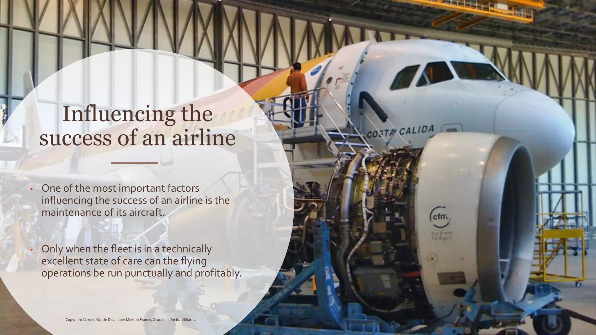 Influencing the
success of an airline
• One of the most important factors
influencing the success of an airline is the
maintenance of its aircraft.
• Only when the fleet is in a technically
excellent state of care can the flying
operations be run punctually and profitably.
Copyright © 2020 Oracle Developer Meetup France, Oracle and/or its affiliates.
 