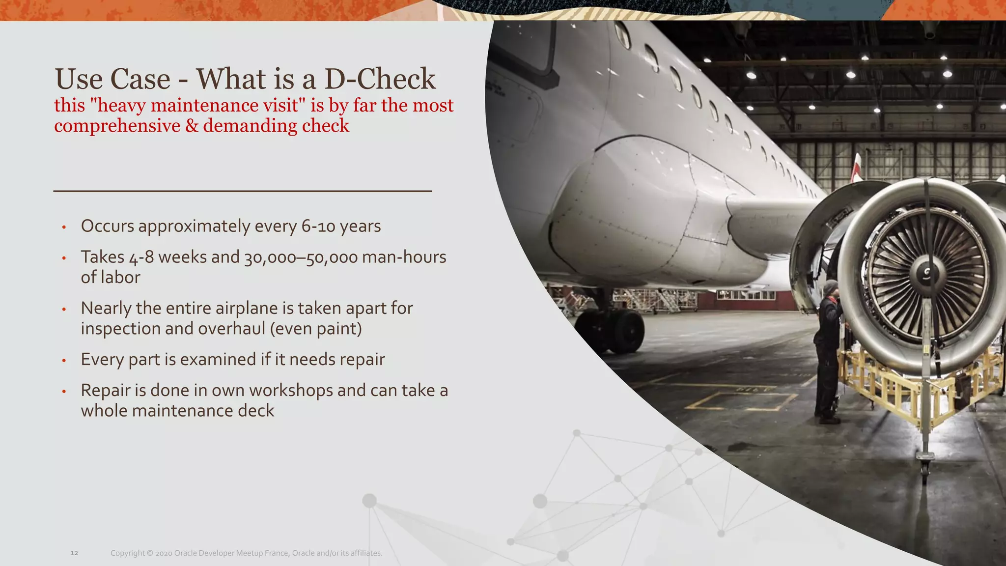 Use Case - What is a D-Check
this "heavy maintenance visit" is by far the most
comprehensive & demanding check
• Occurs approximately every 6-10 years
• Takes 4-8 weeks and 30,000–50,000 man-hours
of labor
• Nearly the entire airplane is taken apart for
inspection and overhaul (even paint)
• Every part is examined if it needs repair
• Repair is done in own workshops and can take a
whole maintenance deck
Copyright © 2020 Oracle Developer Meetup France, Oracle and/or its affiliates.12
 