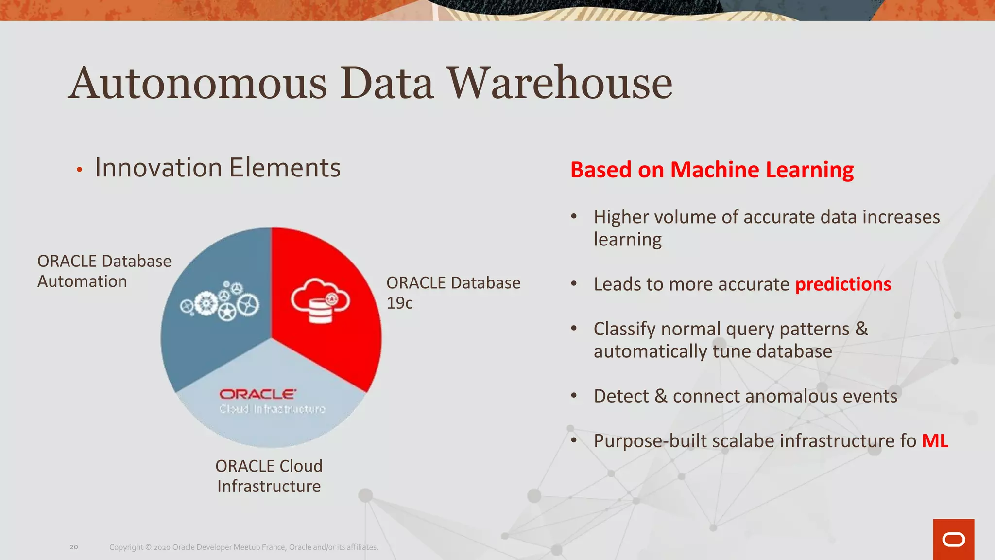 Autonomous Data Warehouse
• Innovation Elements
ORACLE Database
Automation ORACLE Database
19c
ORACLE Cloud
Infrastructure
Based on Machine Learning
• Higher volume of accurate data increases
learning
• Leads to more accurate predictions
• Classify normal query patterns &
automatically tune database
• Detect & connect anomalous events
• Purpose-built scalabe infrastructure fo ML
Copyright © 2020 Oracle Developer Meetup France, Oracle and/or its affiliates.20
 