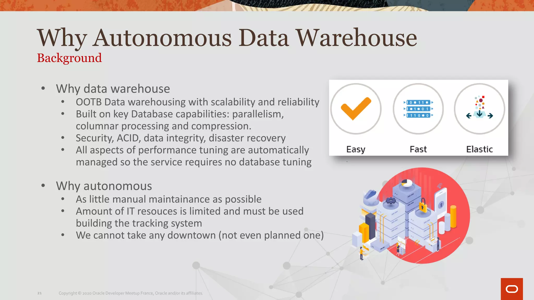 Why Autonomous Data Warehouse
Background
• Why data warehouse
• OOTB Data warehousing with scalability and reliability
• Built on key Database capabilities: parallelism,
columnar processing and compression.
• Security, ACID, data integrity, disaster recovery
• All aspects of performance tuning are automatically
managed so the service requires no database tuning
• Why autonomous
• As little manual maintainance as possible
• Amount of IT resouces is limited and must be used
building the tracking system
• We cannot take any downtown (not even planned one)
Copyright © 2020 Oracle Developer Meetup France, Oracle and/or its affiliates.21
 