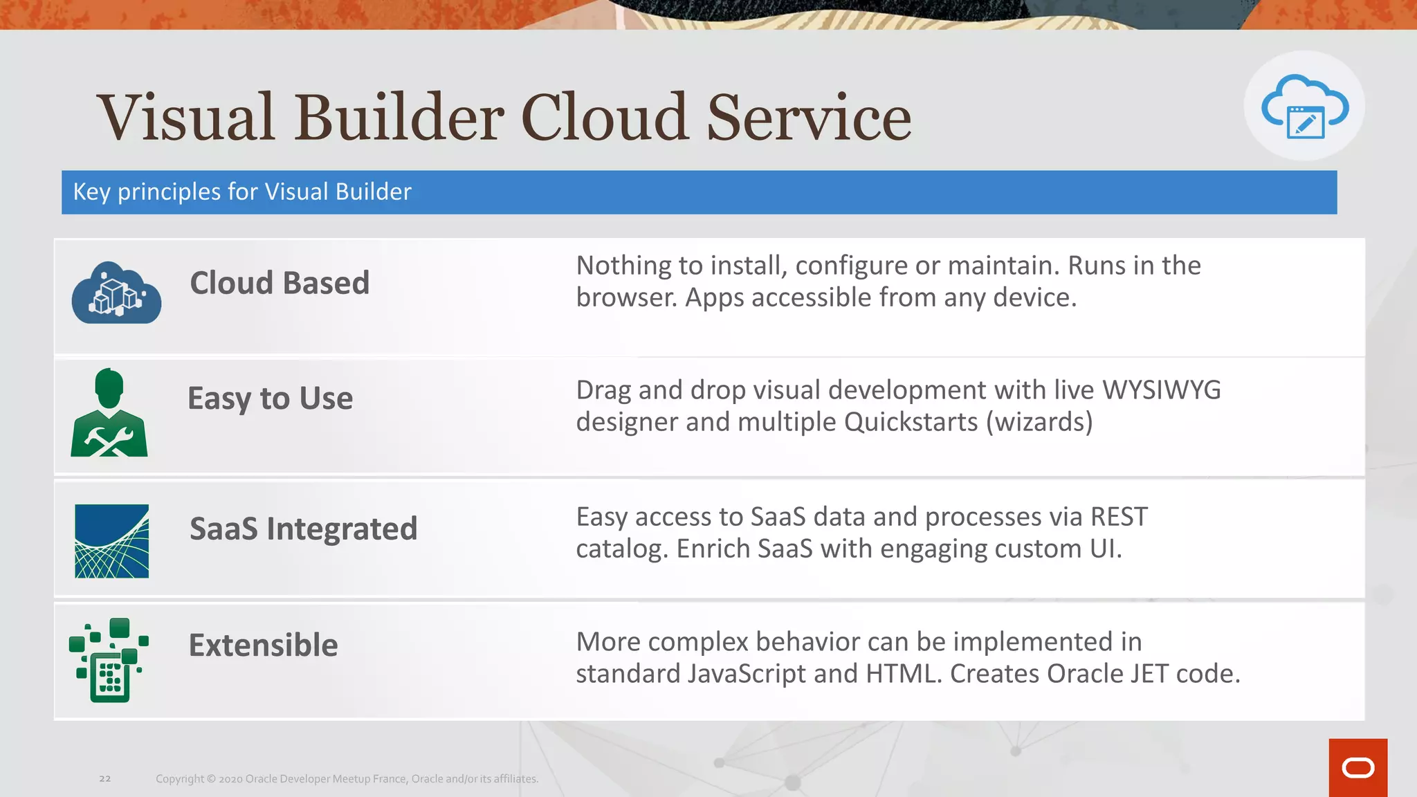 Visual Builder Cloud Service
Key principles for Visual Builder
Cloud Based
SaaS Integrated
Nothing to install, configure or maintain. Runs in the
browser. Apps accessible from any device.
Easy access to SaaS data and processes via REST
catalog. Enrich SaaS with engaging custom UI.
Extensible More complex behavior can be implemented in
standard JavaScript and HTML. Creates Oracle JET code.
Easy to Use Drag and drop visual development with live WYSIWYG
designer and multiple Quickstarts (wizards)
Copyright © 2020 Oracle Developer Meetup France, Oracle and/or its affiliates.22
 