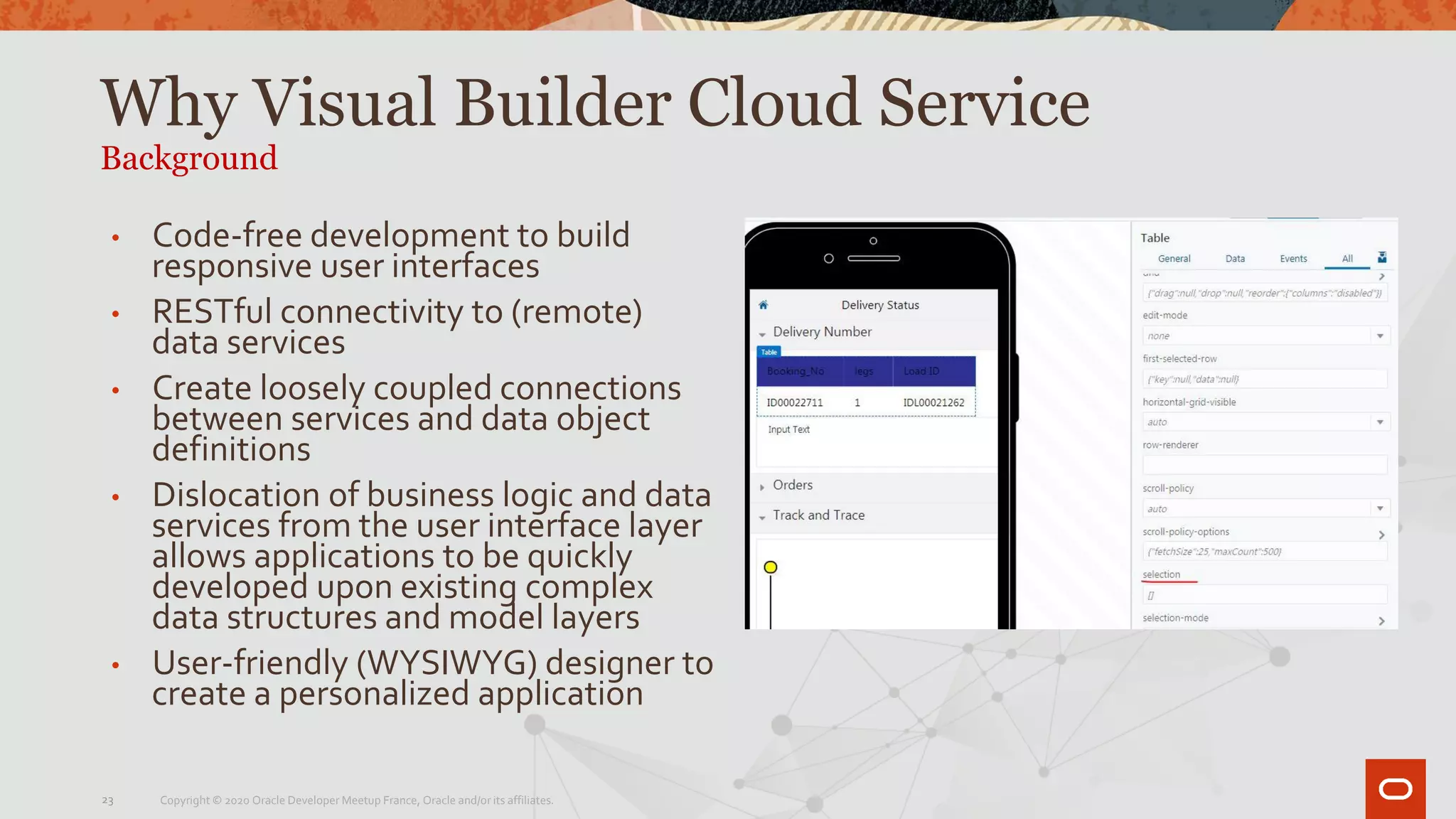 Why Visual Builder Cloud Service
Background
23
• Code-free development to build
responsive user interfaces
• RESTful connectivity to (remote)
data services
• Create loosely coupled connections
between services and data object
definitions
• Dislocation of business logic and data
services from the user interface layer
allows applications to be quickly
developed upon existing complex
data structures and model layers
• User-friendly (WYSIWYG) designer to
create a personalized application
Copyright © 2020 Oracle Developer Meetup France, Oracle and/or its affiliates.
 