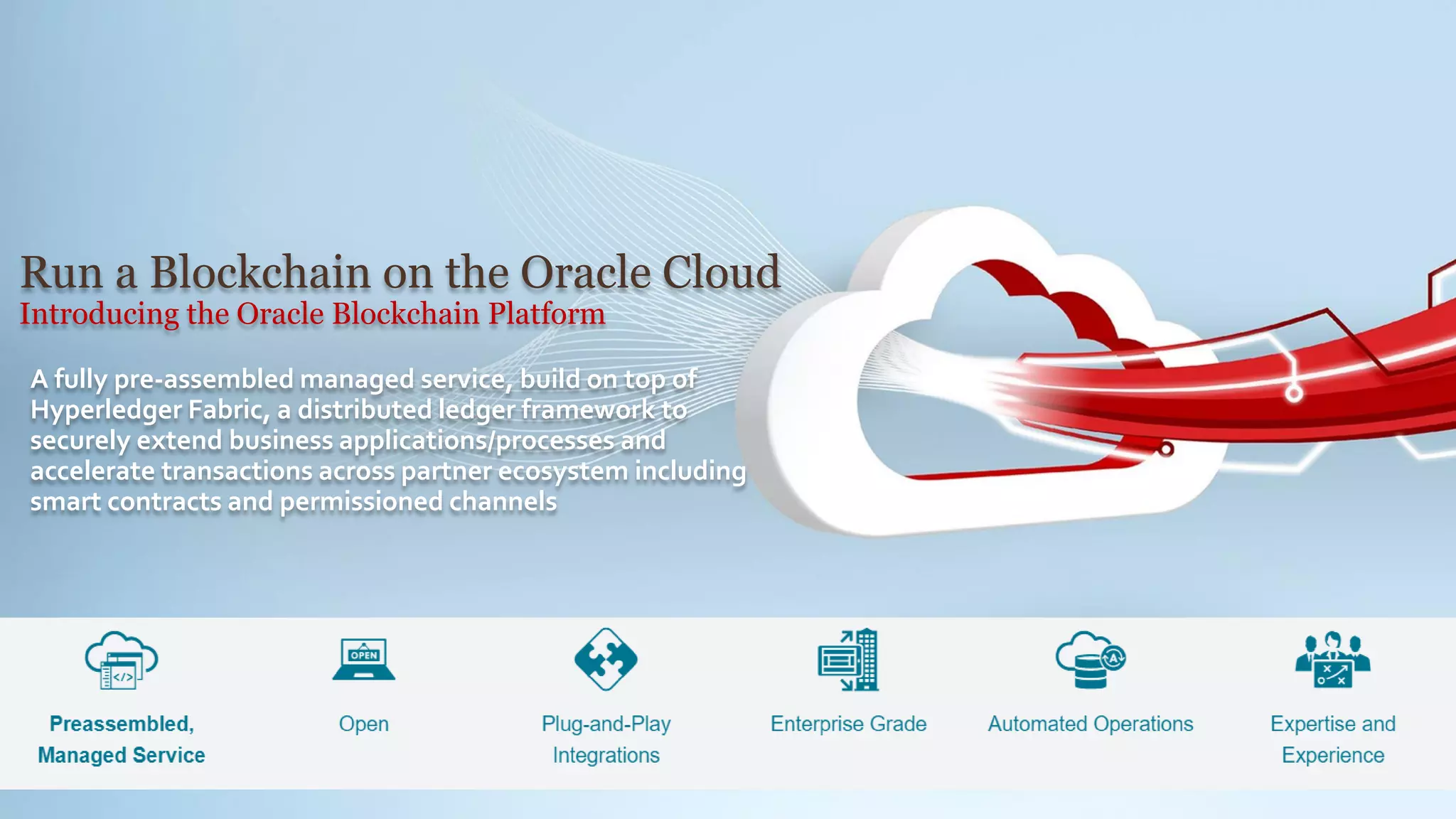 Run a Blockchain on the Oracle Cloud
Introducing the Oracle Blockchain Platform
A fully pre-assembled managed service, build on top of
Hyperledger Fabric, a distributed ledger framework to
securely extend business applications/processes and
accelerate transactions across partner ecosystem including
smart contracts and permissioned channels
 