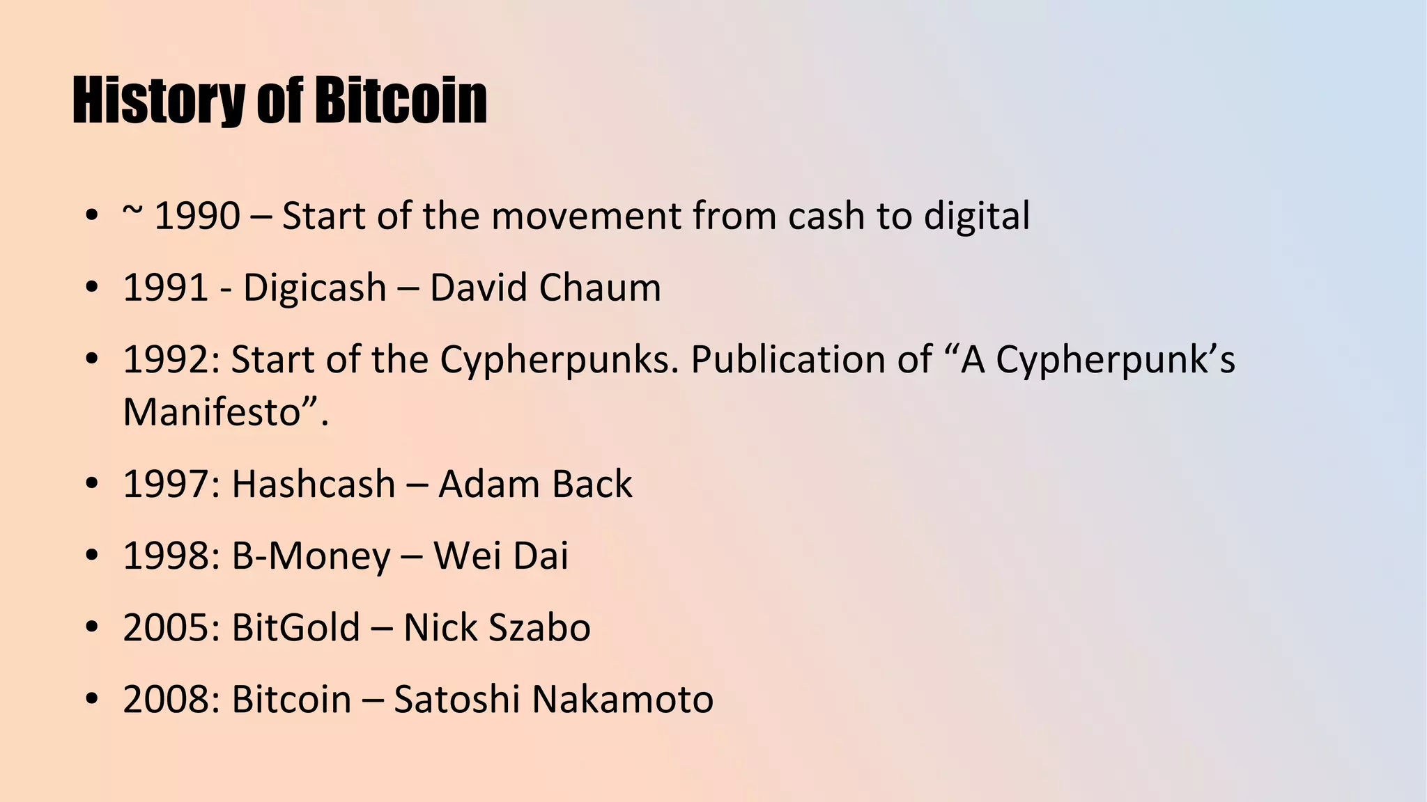 History of Bitcoin
● ~ 1990 – Start of the movement from cash to digital
● 1991 - Digicash – David Chaum
● 1992: Start of the Cypherpunks. Publication of “A Cypherpunk’s
Manifesto”.
● 1997: Hashcash – Adam Back
● 1998: B-Money – Wei Dai
● 2005: BitGold – Nick Szabo
● 2008: Bitcoin – Satoshi Nakamoto
 