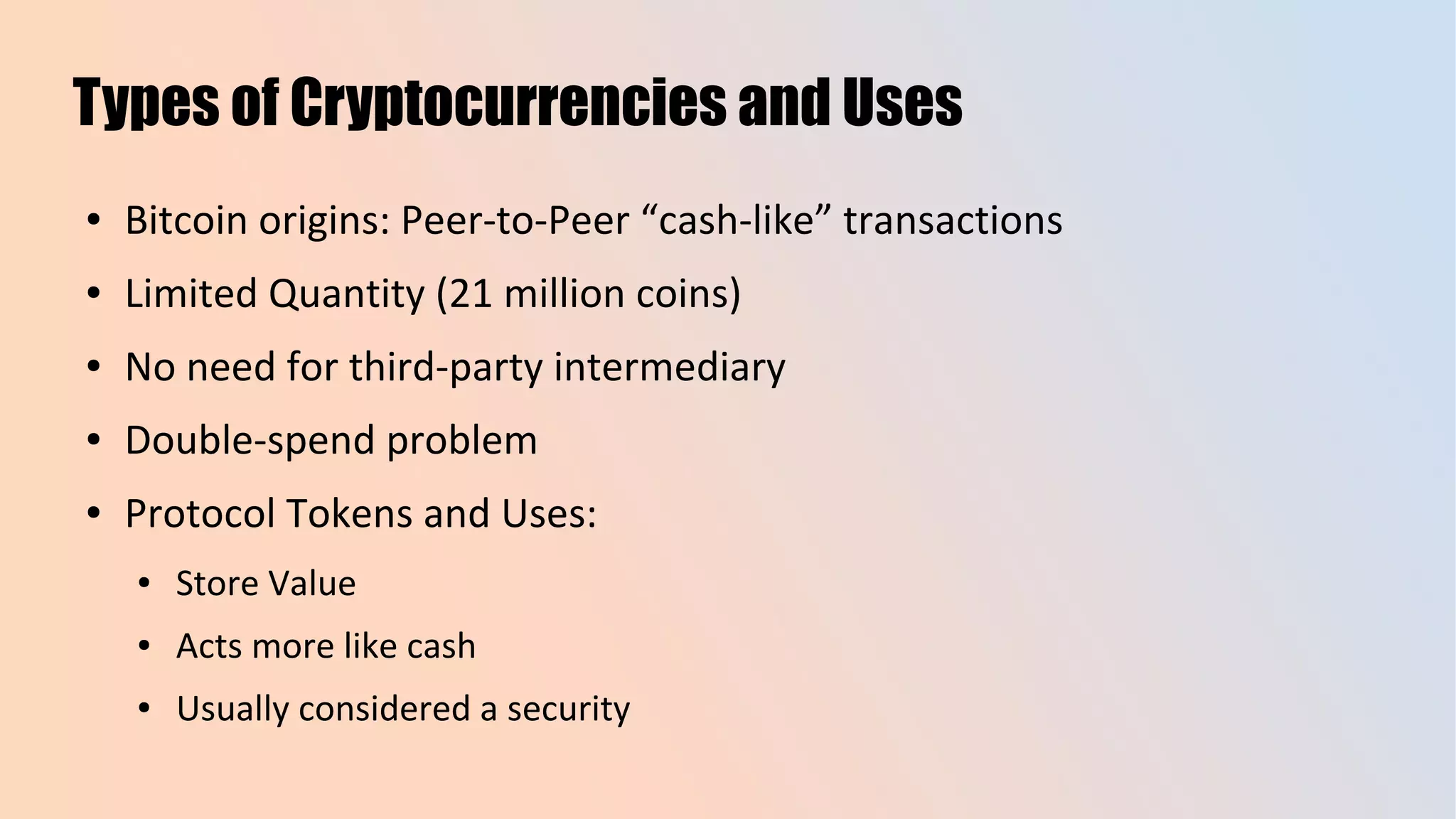 Types of Cryptocurrencies and Uses
● Bitcoin origins: Peer-to-Peer “cash-like” transactions
● Limited Quantity (21 million coins)
● No need for third-party intermediary
● Double-spend problem
● Protocol Tokens and Uses:
● Store Value
● Acts more like cash
● Usually considered a security
 