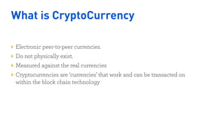 What is CryptoCurrency
Electronic peer-to-peer currencies.
Do not physically exist.
Measured against the real currencies
Cryptocurrencies are ‘currencies’ that work and can be transacted on
within the block chain technology
Nigeria
Kenya
 