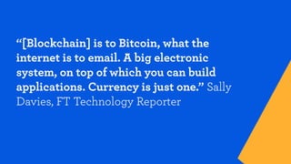 “[Blockchain] is to Bitcoin, what the
internet is to email. A big electronic
system, on top of which you can build
applications. Currency is just one.” Sally
Davies, FT Technology Reporter
 