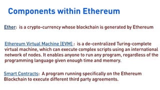 Components within Ethereum
Nigeria
Kenya
Ether: is a crypto-currency whose blockchain is generated by Ethereum
Ethereum Virtual Machine (EVM) : is a de-centralized Turing-complete
virtual machine, which can execute complex scripts using an international
network of nodes. It enables anyone to run any program, regardless of the
programming language given enough time and memory.
Smart Contracts: A program running specifically on the Ethereum
Blockchain to execute different third party agreements.
 