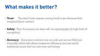 What makes it better?
Trust - You won’t have anyone coming back to you because they
misplaced your contract 
Safety - Your documents are kept safe via cryptography (a high level of
encryption) 
Accuracy - Since your contracts run on code and are not filled out
manually, which also allows maximum efficiency, you can avoid
traditional issues that can cost time and money
Nigeria
Kenya
 
