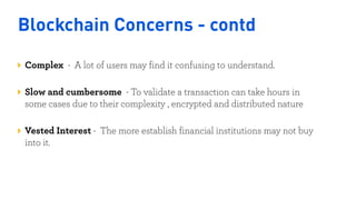 Blockchain Concerns - contd
Complex - A lot of users may find it confusing to understand.  
Slow and cumbersome - To validate a transaction can take hours in
some cases due to their complexity , encrypted and distributed nature 
Vested Interest - The more establish financial institutions may not buy
into it.
Nigeria
Kenya
 