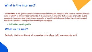 What is the internet?
The Internet is the global system of interconnected computer networks that use the Internet protocol
suite (TCP/IP) to link devices worldwide. It is a network of networks that consists of private, public,
academic, business, and government networks of local to global scope, linked by a broad array of
electronic, wireless, and optical networking technologies
What is its use?
Basically Limitless. Almost all innovative technology right now depends on it
- definition by wikipedia
 