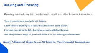 Banking and Financing
Banking is an industry that handles cash, credit, and other financial transactions.
These transactions are usually stored in ledgers. 
 
A bank ledger is a running list of transactions to and from a bank account.  
 
It contains columns for the date, description, amount and leftover balance.
Your bank provides a ledger for you to read online or on your monthly printed statement.
Finally, A Bank Is A Single Source Of Truth For Your Financial Transactions
 