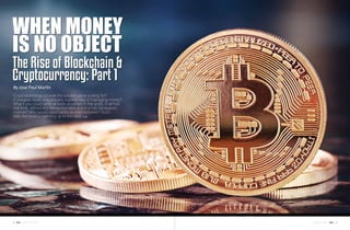 43november 201642 november 2016
When Money
is No Object
The Rise of Blockchain &
Cryptocurrency: Part 1
By Jose Paul Martin
Could technology provide the solution we’re looking for?
A cheaper, faster and possibly superior way of managing money?
What if you could settle all trade anywhere in the world, in almost
real-time, without any transaction fees and in a fully transparent
manner? Who would need banks as intermediaries? Ouch...
Well, the world is warming up to this idea.
 