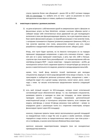 In Cryptography We Trust
linkedin: https://www.linkedin.com/in/gnosteek t: @pabloescobario
mob: +380 67 218 81 89 skype: pi.crew
список проектов более чем обширный – рынок ICO за 2017 составил порядка
USD 3.5 миллиарда. т.е. выбрать есть из чего – дело за решением по части
методологии отсева зёрен от плевел, прибыли от ноля/убытков.
II. инвестиции в проекты с долевым участием:
1) на днях встречался с собственником одной из американских групп с фокусом на
финансовые услуги на базе blockchain, которая «наглым» образом хантит и
собирает вокруг себя отечественных юных дарований как для последующего
включения в свои уже функционирующие проекты, так и для поднятия новых на
базе своего финансового ресурса. он взахлёб рассказывал о том качестве голов,
с которыми сталкивается в Украине (упоминая университет Шевченко, КПИ), и о
том качестве креатива этих голов, результатом которого уже есть новые
разработки в продуктовой линейке американских коллег. обидно ) дааа!
Игорь, этот пункт будет кратким, но по ёмкости потенциала он на порядки
превышает предыдущее направление. и здесь есть ключевое отличие – здесь
exit уже не в разы превышает инвестиции, а речь про х10, х100 и больше.
стратегия при этом может быть разнообразной – от позиционирования себя как
seed-фонд (создали MVP – нашли инвестора – продали компанию – profit), до
полноценного venture fund с ведением проекта от концепта/идеи до запуска на
рынок и самостоятельного его ведения, развития в международном масштабе.
кроме, того, такой фонд является точкой притяжения для молодых
специалистов, видящих в такого рода фонде/хабе точку входа в отрасль. т.е. мы
транслируем в сообщество реальные успешные кейсы, запущенные с нами –
сообщество видит это и делает вывод: запустили, значит могут, могут, значит
надо с ними. тут весьма естественным продолжением является следующий
пункт…
2) есть мой готовый концепт по ICO-площадке, которая станет естественной
составляющей выше обозначенного фонда. т.е. мы агрегируем специалистов,
развиваем проекты и выводим на свою же площадку. на своих проектах
проводим раскачку данной площадки, привлекаем дополнительный
инвестиционный ресурс и полноценно запускаем проекты, если говорим про
модель seed-фонда; в случае VC-фонда механика тоже работает – вопрос за
определить долю к реализации толпе (т.е. сторонним инвесторам, которые
финансируют проект через ICO-площадку).
конечно, сторонние проекты также смогут воспользоваться данной площадкой
за определённую плату в виде fee или за долю в своём капитале, которая
передаётся в виде оплаты за предоставленные нами услуги. при этом услуги –
это и платформа, и высоко качественная объёмная база инвесторов.
критично важными характеристиками продукта (они же конкурентные
преимущества) являются:
 