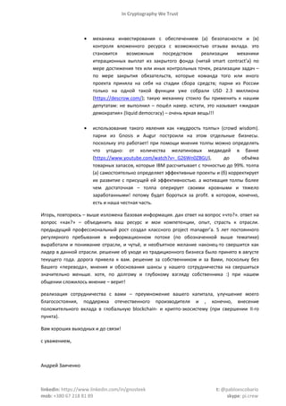 In Cryptography We Trust
linkedin: https://www.linkedin.com/in/gnosteek t: @pabloescobario
mob: +380 67 218 81 89 skype: pi.crew
 механика инвестирования с обеспечением (а) безопасности и (в)
контроля вложенного ресурса с возможностью отзыва вклада. это
становится возможным посредством реализации механики
итерационных выплат из закрытого фонда (читай smart contract’а) по
мере достижения тех или иных контрольных точек, реализации задач –
по мере закрытия обязательств, которые команда того или иного
проекта приняла на себя на стадии сбора средств; парни из России
только на одной такой функции уже собрали USD 2.3 миллиона
(https://descrow.com/); такую механику стоило бы применить к нашим
депутатам: не выполнил – пошёл нахер. кстати, это называет «жидкая
демократия» (liquid democracy) – очень яркая вещь!!!
 использование такого явления как «мудрость толпы» (crowd wisdom).
парни из Gnosis и Augur построили на этом отдельные бизнесы.
поскольку это работает! при помощи мнения толпы можно определять
что угодно: от количества желатиновых медведей в банке
(https://www.youtube.com/watch?v=_G26Wn0ZBGU), до объёма
товарных запасов, которые IBM рассчитывает с точностью до 99%. толпа
(а) самостоятельно определяет эффективные проекты и (б) корректирует
их развитие с присущей ей эффективностью. а мотивация толпы более
чем достаточная – толпа оперирует своими кровными и тяжело
заработанными! потому будет бороться за profit. в котором, конечно,
есть и наша честная часть.
Игорь, повторюсь – выше изложена базовая информация. дан ответ на вопрос «что?». ответ на
вопрос «как?» – объединить ваш ресурс и мои компетенции, опыт, страсть к отрасли.
предыдущий профессиональный рост создал классного project manager’а. 5 лет постоянного
регулярного пребывания в информационном потоке (по обозначенной выше тематике)
выработали и понимание отрасли, и чутьё, и необъятное желание наконец-то свершится как
лидер в данной отрасли. решение об уходе из традиционного бизнеса было принято в августе
текущего года. дорога привела к вам. решение за собственником и за Вами, поскольку без
Вашего «перевода», мнения и обоснования шансы у нашего сотрудничества на свершиться
значительно меньше. хотя, по долгому и глубокому взгляду собственника :) при нашем
общении сложилось мнение – верит!
реализация сотрудничества с вами – преумножение вашего капитала, улучшение моего
благосостояния, поддержка отечественного производителя и , конечно, внесение
положительного вклада в глобальную blockchain- и крипто-экосистему (при свершении II-го
пункта).
Вам хороших выходных и до связи!
с уважением,
Андрей Заиченко
 