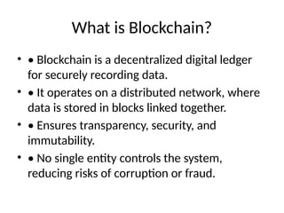 What is Blockchain?
• • Blockchain is a decentralized digital ledger
for securely recording data.
• • It operates on a distributed network, where
data is stored in blocks linked together.
• • Ensures transparency, security, and
immutability.
• • No single entity controls the system,
reducing risks of corruption or fraud.
 