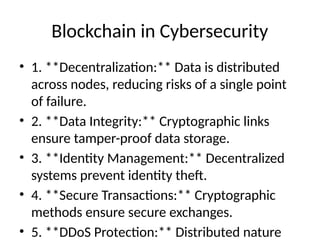 Blockchain in Cybersecurity
• 1. **Decentralization:** Data is distributed
across nodes, reducing risks of a single point
of failure.
• 2. **Data Integrity:** Cryptographic links
ensure tamper-proof data storage.
• 3. **Identity Management:** Decentralized
systems prevent identity theft.
• 4. **Secure Transactions:** Cryptographic
methods ensure secure exchanges.
• 5. **DDoS Protection:** Distributed nature
 