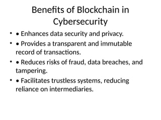 Benefits of Blockchain in
Cybersecurity
• • Enhances data security and privacy.
• • Provides a transparent and immutable
record of transactions.
• • Reduces risks of fraud, data breaches, and
tampering.
• • Facilitates trustless systems, reducing
reliance on intermediaries.
 