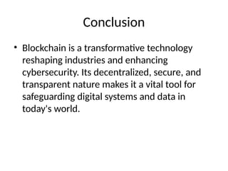 Conclusion
• Blockchain is a transformative technology
reshaping industries and enhancing
cybersecurity. Its decentralized, secure, and
transparent nature makes it a vital tool for
safeguarding digital systems and data in
today's world.
 