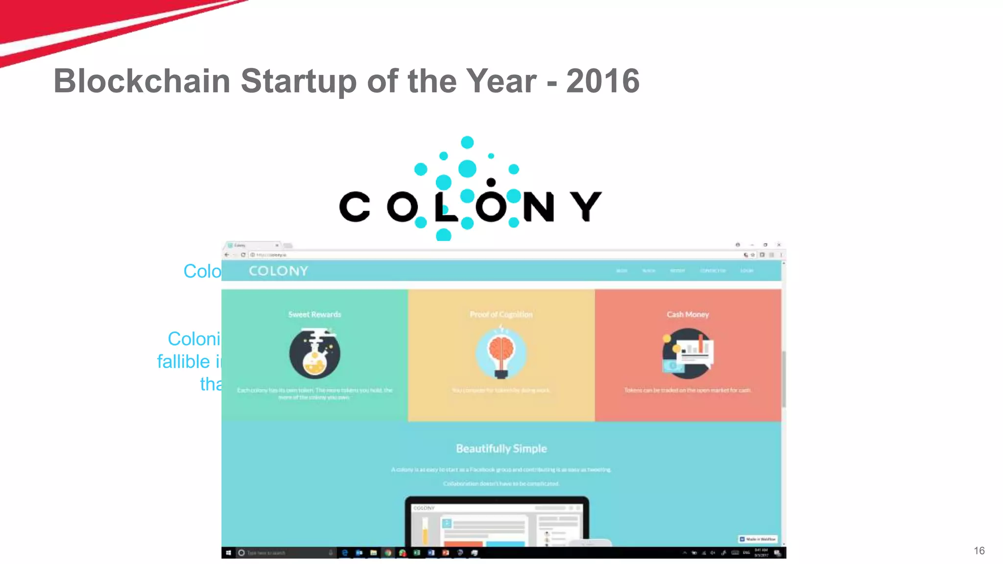 16
Blockchain Startup of the Year - 2016
Colony makes it easy for people all over the world to build companies
together online.
Colonies are kind of like companies, except instead of being managed by
fallible individuals, Colony harnesses the wisdom of the crowd to make sure
that the right things get done by the right people, at the right time.
 