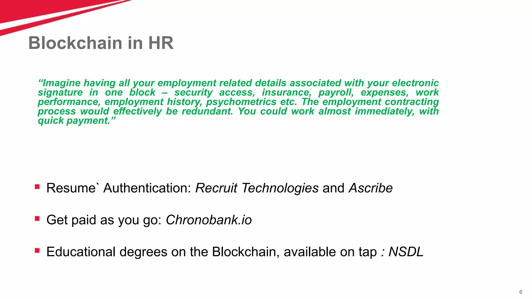 6
Blockchain in HR
 Resume` Authentication: Recruit Technologies and Ascribe
 Get paid as you go: Chronobank.io
 Educational degrees on the Blockchain, available on tap : NSDL
“Imagine having all your employment related details associated with your electronic
signature in one block – security access, insurance, payroll, expenses, work
performance, employment history, psychometrics etc. The employment contracting
process would effectively be redundant. You could work almost immediately, with
quick payment.”
 