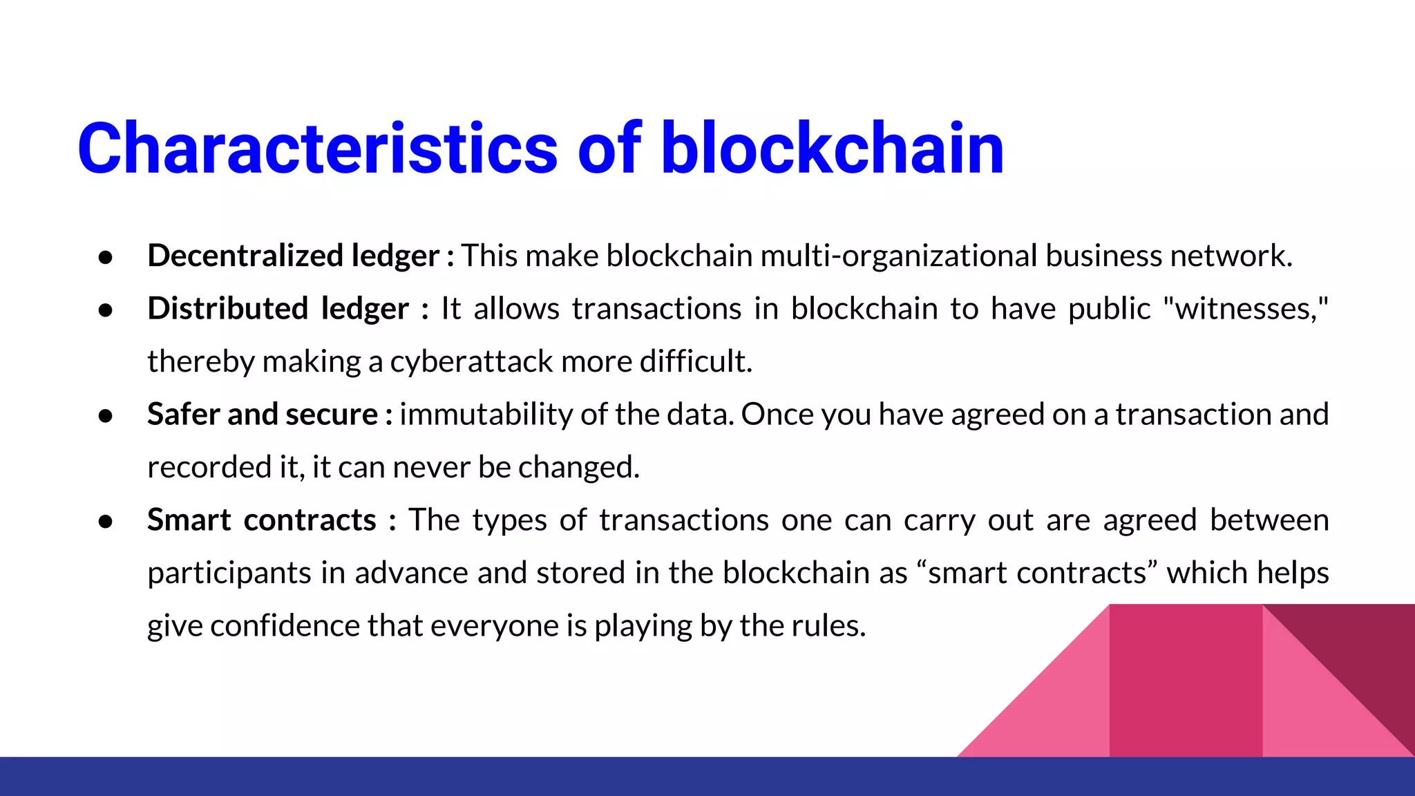 Characteristics of blockchain
● Decentralized ledger : This make blockchain multi-organizational business network.
● Distributed ledger : It allows transactions in blockchain to have public "witnesses,"
thereby making a cyberattack more difficult.
● Safer and secure : immutability of the data. Once you have agreed on a transaction and
recorded it, it can never be changed.
● Smart contracts : The types of transactions one can carry out are agreed between
participants in advance and stored in the blockchain as “smart contracts” which helps
give confidence that everyone is playing by the rules.
 