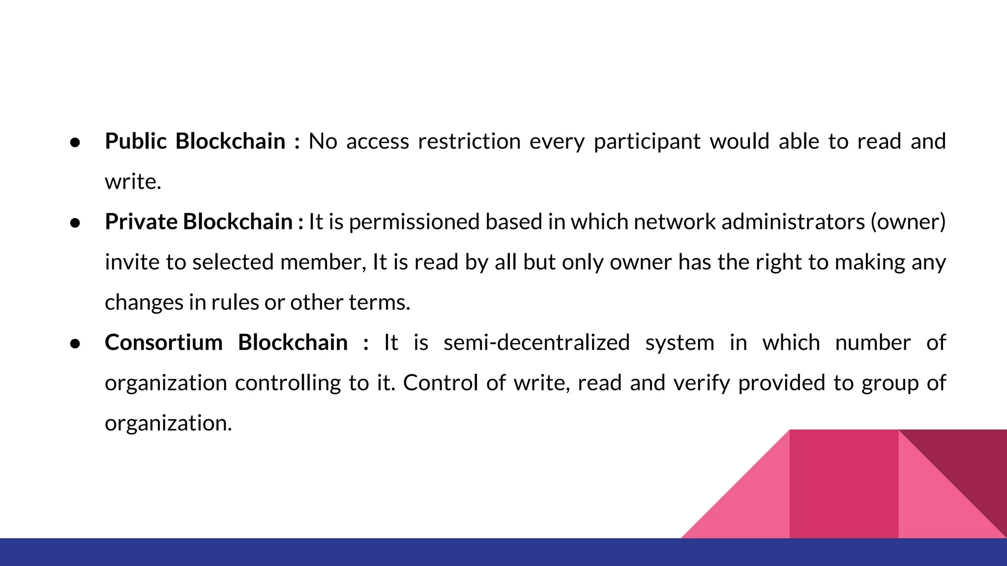 ● Public Blockchain : No access restriction every participant would able to read and
write.
● Private Blockchain : It is permissioned based in which network administrators (owner)
invite to selected member, It is read by all but only owner has the right to making any
changes in rules or other terms.
● Consortium Blockchain : It is semi-decentralized system in which number of
organization controlling to it. Control of write, read and verify provided to group of
organization.
 
