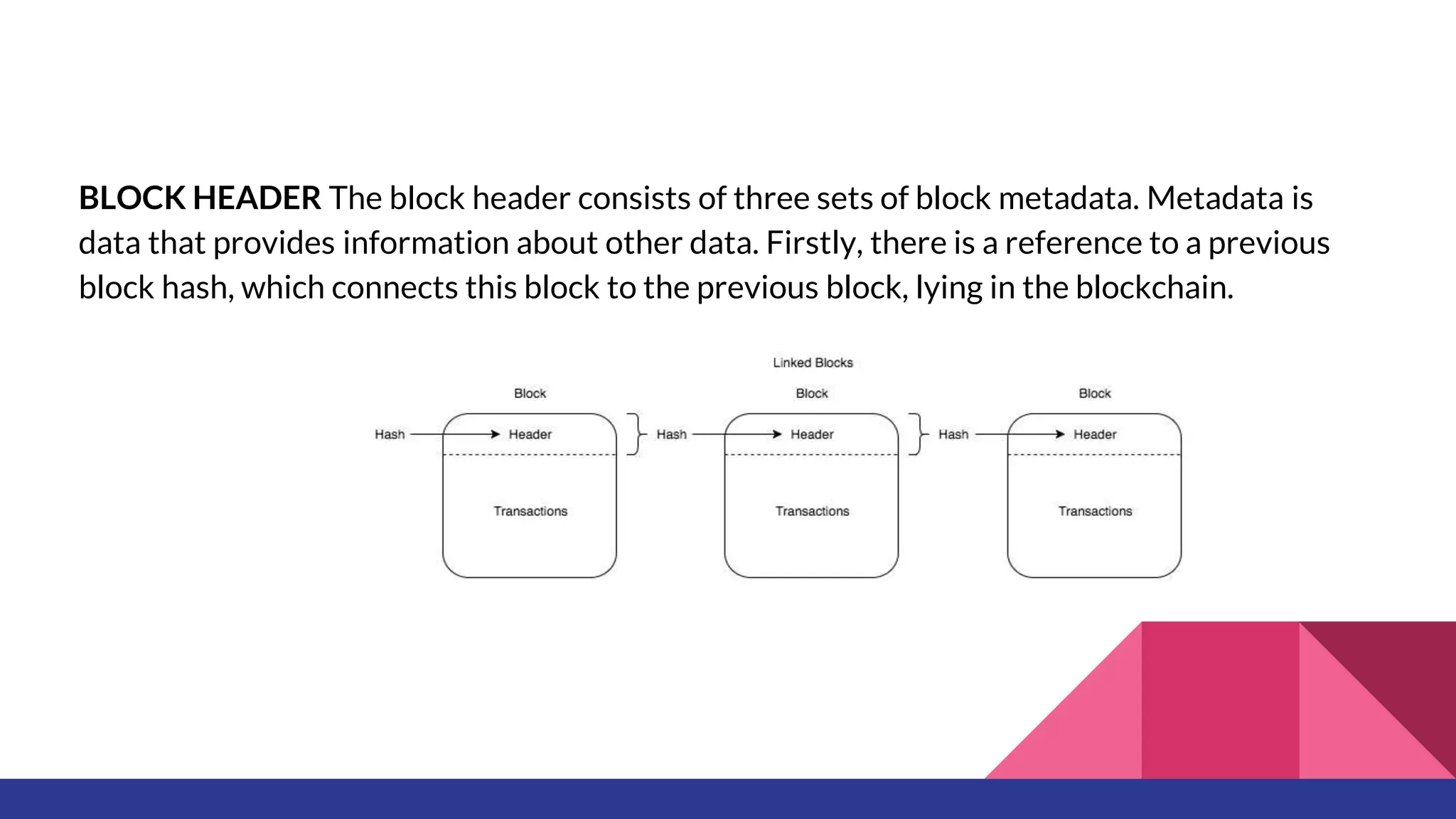 BLOCK HEADER The block header consists of three sets of block metadata. Metadata is
data that provides information about other data. Firstly, there is a reference to a previous
block hash, which connects this block to the previous block, lying in the blockchain.
 