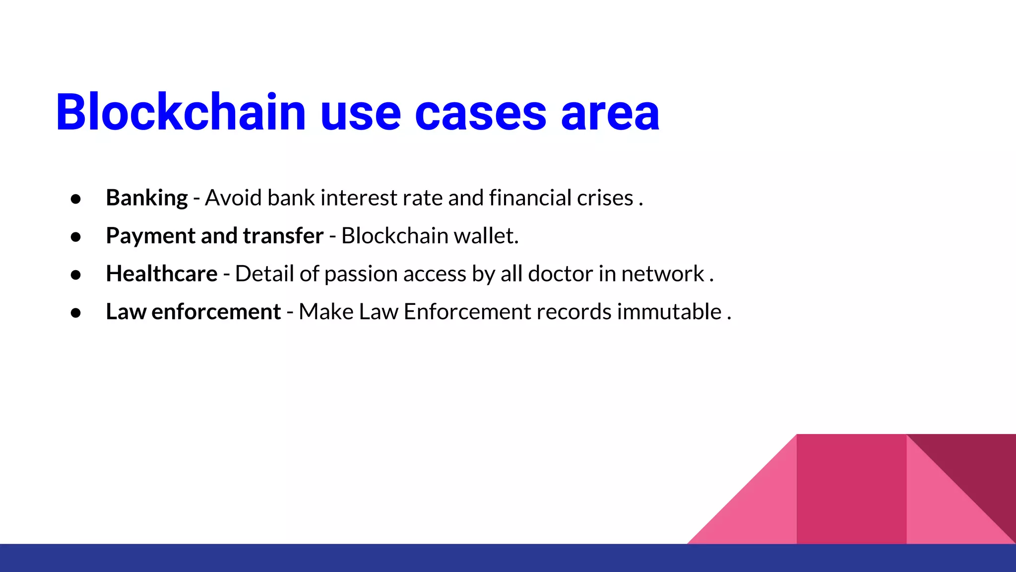 Blockchain use cases area
● Banking - Avoid bank interest rate and financial crises .
● Payment and transfer - Blockchain wallet.
● Healthcare - Detail of passion access by all doctor in network .
● Law enforcement - Make Law Enforcement records immutable .
 
