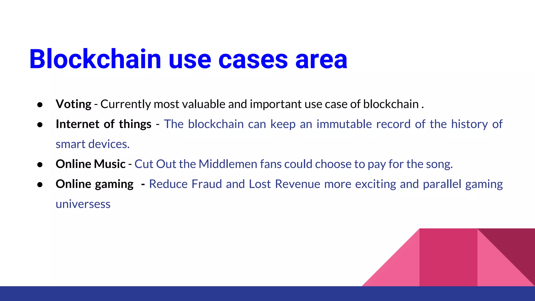 Blockchain use cases area
● Voting - Currently most valuable and important use case of blockchain .
● Internet of things - The blockchain can keep an immutable record of the history of
smart devices.
● Online Music - Cut Out the Middlemen fans could choose to pay for the song.
● Online gaming - Reduce Fraud and Lost Revenue more exciting and parallel gaming
universess
 