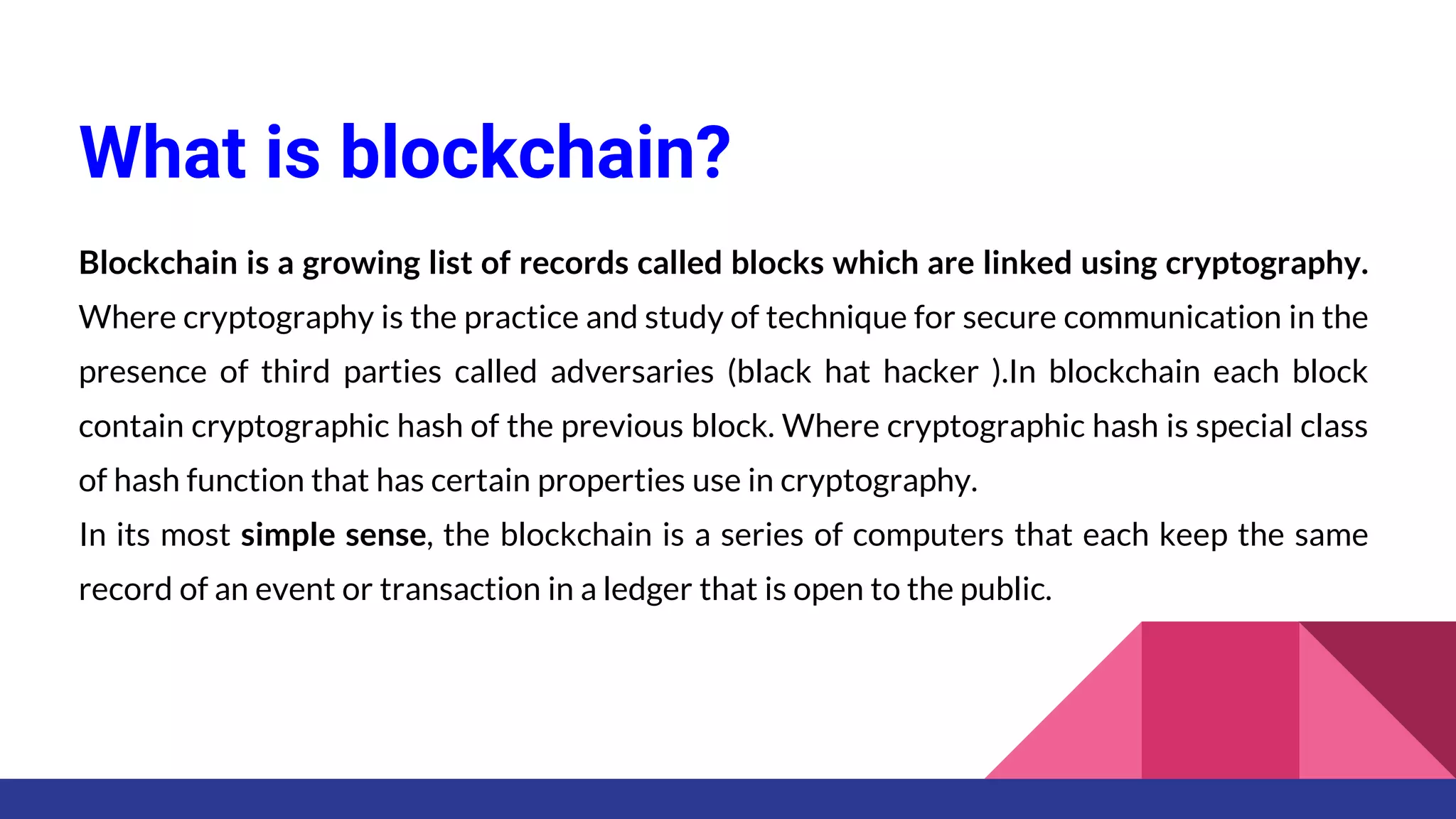 What is blockchain?
Blockchain is a growing list of records called blocks which are linked using cryptography.
Where cryptography is the practice and study of technique for secure communication in the
presence of third parties called adversaries (black hat hacker ).In blockchain each block
contain cryptographic hash of the previous block. Where cryptographic hash is special class
of hash function that has certain properties use in cryptography.
In its most simple sense, the blockchain is a series of computers that each keep the same
record of an event or transaction in a ledger that is open to the public.
 