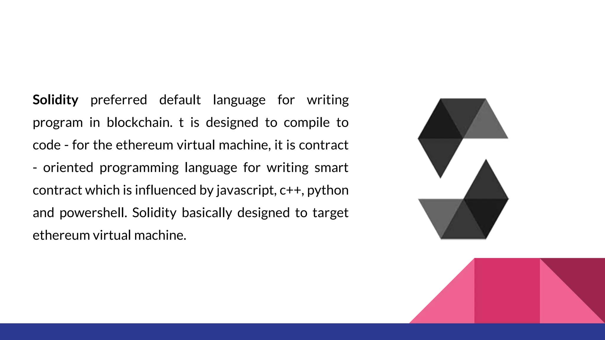 Solidity preferred default language for writing
program in blockchain. t is designed to compile to
code - for the ethereum virtual machine, it is contract
- oriented programming language for writing smart
contract which is influenced by javascript, c++, python
and powershell. Solidity basically designed to target
ethereum virtual machine.
 