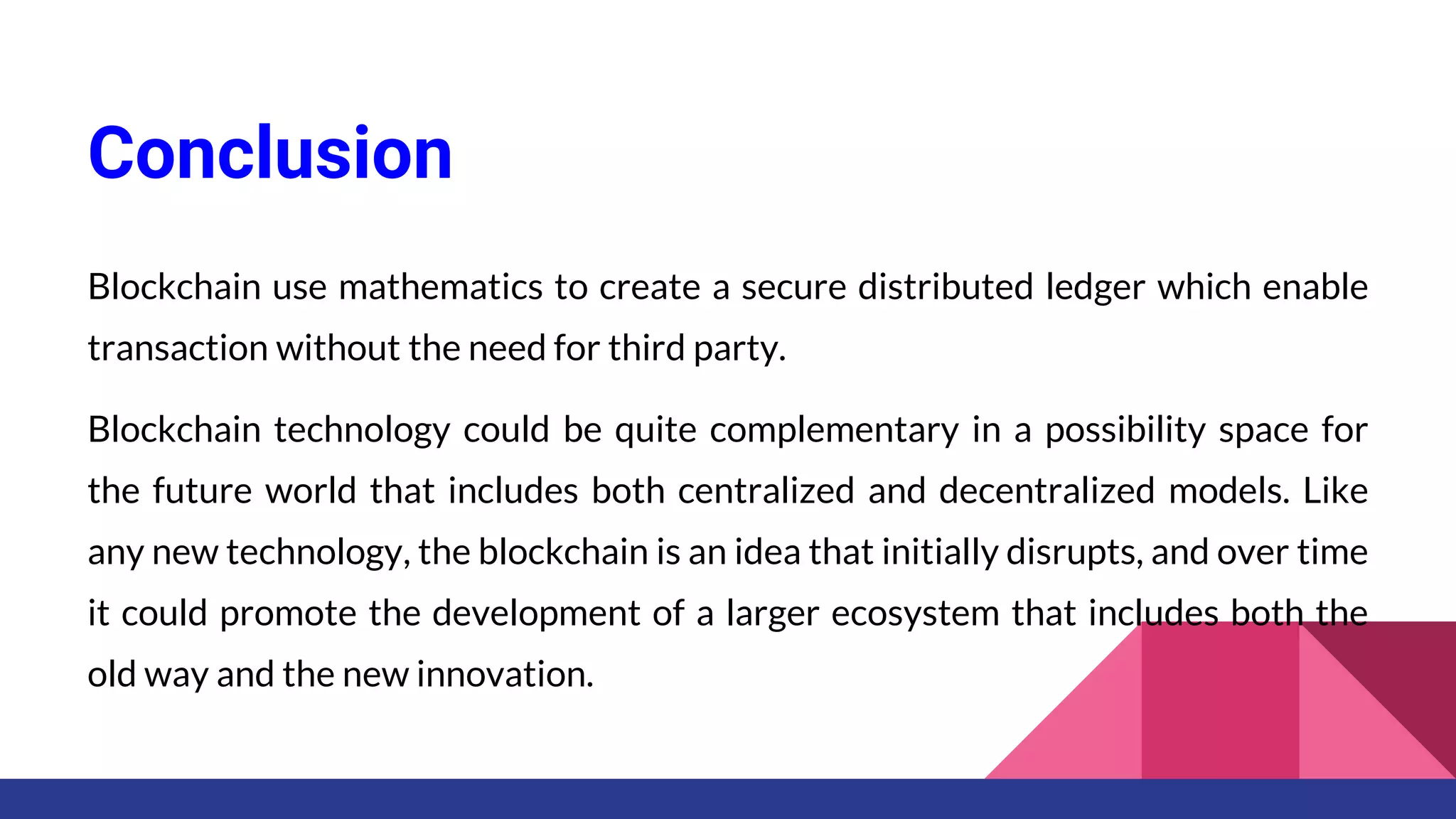 Conclusion
Blockchain use mathematics to create a secure distributed ledger which enable
transaction without the need for third party.
Blockchain technology could be quite complementary in a possibility space for
the future world that includes both centralized and decentralized models. Like
any new technology, the blockchain is an idea that initially disrupts, and over time
it could promote the development of a larger ecosystem that includes both the
old way and the new innovation.
 