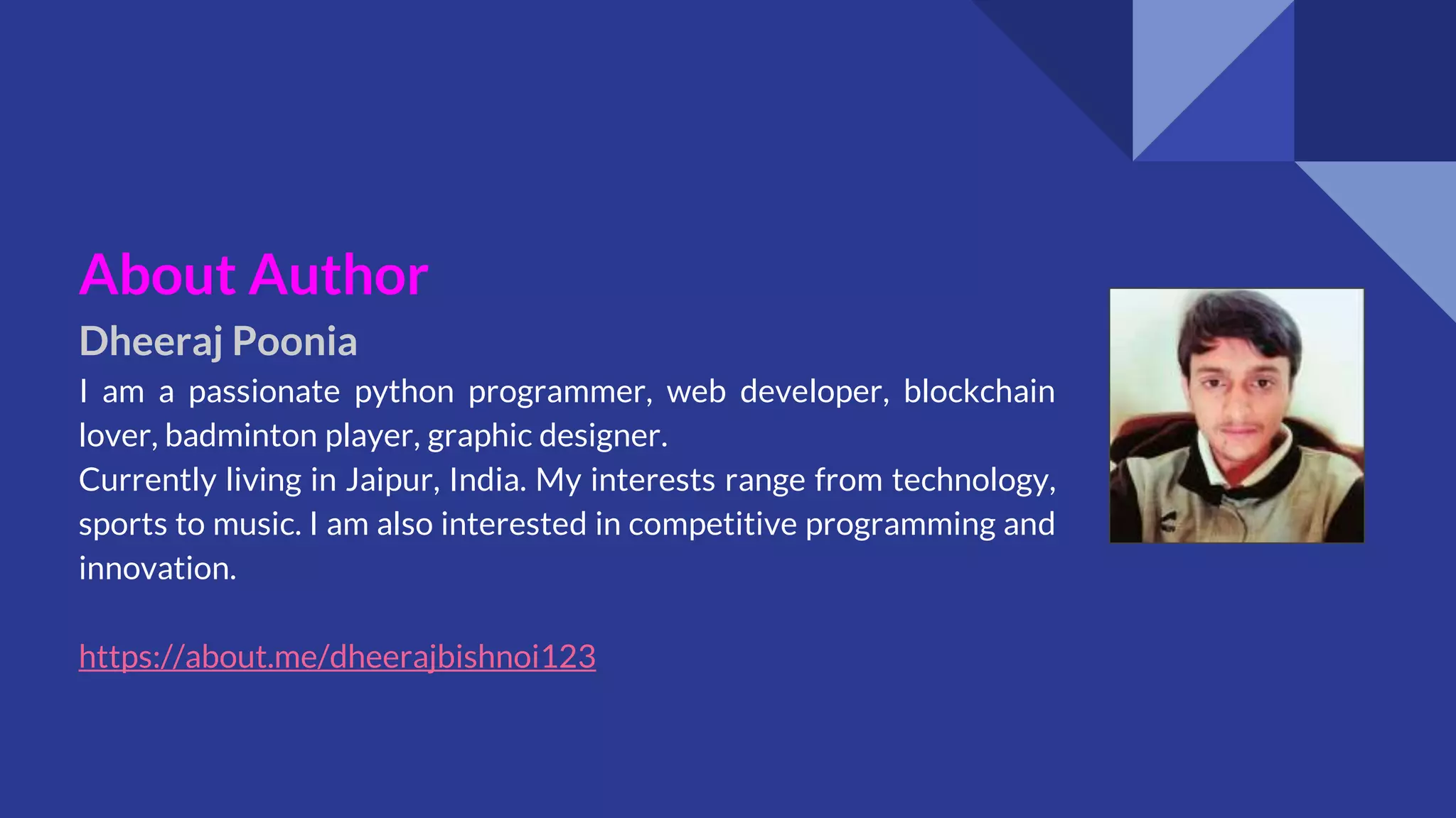 About Author
Dheeraj Poonia
I am a passionate python programmer, web developer, blockchain
lover, badminton player, graphic designer.
Currently living in Jaipur, India. My interests range from technology,
sports to music. I am also interested in competitive programming and
innovation.
https://about.me/dheerajbishnoi123
 