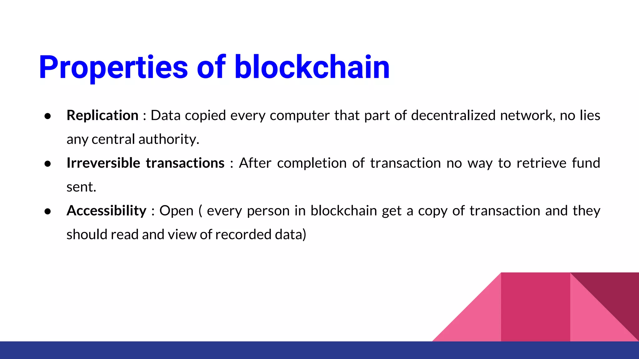 Properties of blockchain
● Replication : Data copied every computer that part of decentralized network, no lies
any central authority.
● Irreversible transactions : After completion of transaction no way to retrieve fund
sent.
● Accessibility : Open ( every person in blockchain get a copy of transaction and they
should read and view of recorded data)
 