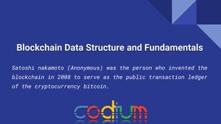 Blockchain Data Structure and Fundamentals
Satoshi nakamoto (Anonymous) was the person who invented the
blockchain in 2008 to serve as the public transaction ledger
of the cryptocurrency bitcoin.
 