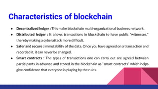 Characteristics of blockchain
● Decentralized ledger : This make blockchain multi-organizational business network.
● Distributed ledger : It allows transactions in blockchain to have public "witnesses,"
thereby making a cyberattack more difficult.
● Safer and secure : immutability of the data. Once you have agreed on a transaction and
recorded it, it can never be changed.
● Smart contracts : The types of transactions one can carry out are agreed between
participants in advance and stored in the blockchain as “smart contracts” which helps
give confidence that everyone is playing by the rules.
 