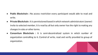 ● Public Blockchain : No access restriction every participant would able to read and
write.
● Private Blockchain : It is permissioned based in which network administrators (owner)
invite to selected member, It is read by all but only owner has the right to making any
changes in rules or other terms.
● Consortium Blockchain : It is semi-decentralized system in which number of
organization controlling to it. Control of write, read and verify provided to group of
organization.
 